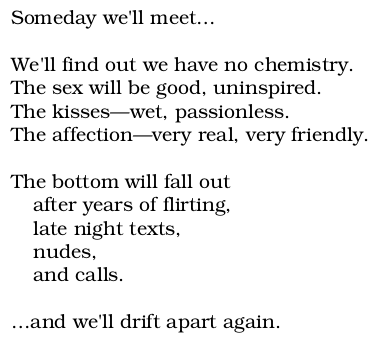 Someday we’ll meet…//we’ll find out we have no chemistry./the sex will be good, uninspired./the kisses–wet, passionless./the affection–very real, very friendly.//the bottom will fall out/after years of flirting,/late night texts,/nudes,/and calls.//…and we’ll drift apart again